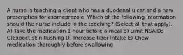 A nurse is teaching a client who has a duodenal ulcer and a new prescription for esomeprazole. Which of the following information should the nurse include in the teaching? (Select all that apply). A) Take the medication 1 hour before a meal B) Limit NSAIDs C)Expect skin flushing D) Increase fiber intake E) Chew medication thoroughly before swallowing