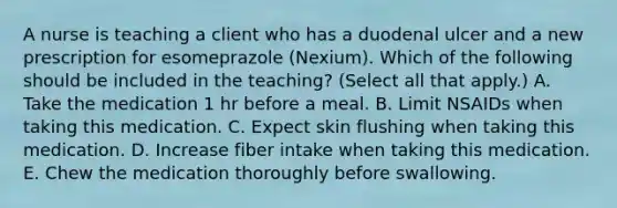 A nurse is teaching a client who has a duodenal ulcer and a new prescription for esomeprazole (Nexium). Which of the following should be included in the teaching? (Select all that apply.) A. Take the medication 1 hr before a meal. B. Limit NSAIDs when taking this medication. C. Expect skin flushing when taking this medication. D. Increase fiber intake when taking this medication. E. Chew the medication thoroughly before swallowing.