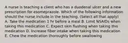 A nurse is teaching a client who has a duodenal ulcer and a new prescription for esomeprazole. Which of the following information should the nurse include in the teaching. (Select all that apply) A. Take the medication 1 hr before a meal B. Limit NSAIDs when taking this medication C. Expect skin flushing when taking this medication D. Increase fiber intake when taking this medication E. Chew the medication thoroughly before swallowing