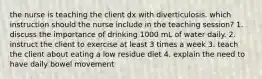 the nurse is teaching the client dx with diverticulosis. which instruction should the nurse include in the teaching session? 1. discuss the importance of drinking 1000 mL of water daily. 2. instruct the client to exercise at least 3 times a week 3. teach the client about eating a low residue diet 4. explain the need to have daily bowel movement