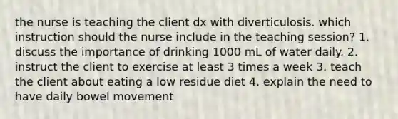 the nurse is teaching the client dx with diverticulosis. which instruction should the nurse include in the teaching session? 1. discuss the importance of drinking 1000 mL of water daily. 2. instruct the client to exercise at least 3 times a week 3. teach the client about eating a low residue diet 4. explain the need to have daily bowel movement