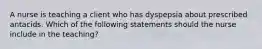 A nurse is teaching a client who has dyspepsia about prescribed antacids. Which of the following statements should the nurse include in the teaching?