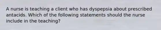 A nurse is teaching a client who has dyspepsia about prescribed antacids. Which of the following statements should the nurse include in the teaching?