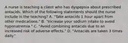 A nurse is teaching a client who has dyspepsia about prescribed antacids. Which of the following statements should the nurse include in the teaching? A. "Take antacids 1 hour apart from other medications." B. "Increase your sodium intake to avoid hyponatremia." C. "Avoid combining antacids due to an increased risk of adverse effects." D. "Antacids are taken 3 times daily."