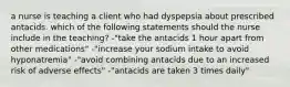 a nurse is teaching a client who had dyspepsia about prescribed antacids. which of the following statements should the nurse include in the teaching? -"take the antacids 1 hour apart from other medications" -"increase your sodium intake to avoid hyponatremia" -"avoid combining antacids due to an increased risk of adverse effects" -"antacids are taken 3 times daily"