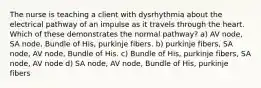 The nurse is teaching a client with dysrhythmia about the electrical pathway of an impulse as it travels through the heart. Which of these demonstrates the normal pathway? a) AV node, SA node, Bundle of His, purkinje fibers. b) purkinje fibers, SA node, AV node, Bundle of His. c) Bundle of His, purkinje fibers, SA node, AV node d) SA node, AV node, Bundle of His, purkinje fibers