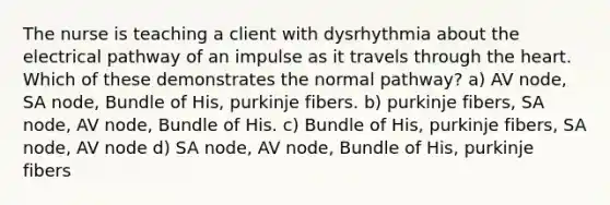 The nurse is teaching a client with dysrhythmia about the electrical pathway of an impulse as it travels through the heart. Which of these demonstrates the normal pathway? a) AV node, SA node, Bundle of His, purkinje fibers. b) purkinje fibers, SA node, AV node, Bundle of His. c) Bundle of His, purkinje fibers, SA node, AV node d) SA node, AV node, Bundle of His, purkinje fibers