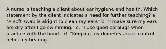 A nurse is teaching a client about ear hygiene and health. Which statement by the client indicates a need for further teaching? a. "A soft swab is alright to clean my ears" b. "I make sure my ears are dry after I go swimming." c. "I use good earplugs when I practice with the band." d. "Keeping my diabetes under control helps my hearing."