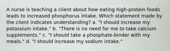 A nurse is teaching a client about how eating high-protein foods leads to increased phosphorus intake. Which statement made by the client indicates understanding? a. "I should increase my potassium intake." b. "There is no need for me to take calcium supplements." c. "I should take a phosphate-binder with my meals." d. "I should increase my sodium intake."