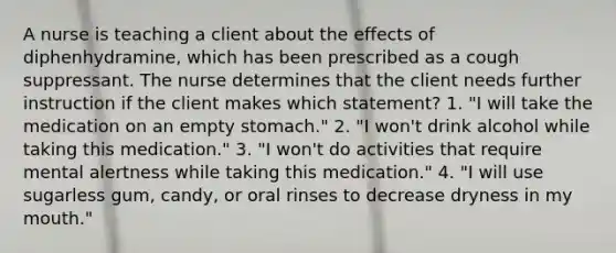 A nurse is teaching a client about the effects of diphenhydramine, which has been prescribed as a cough suppressant. The nurse determines that the client needs further instruction if the client makes which statement? 1. "I will take the medication on an empty stomach." 2. "I won't drink alcohol while taking this medication." 3. "I won't do activities that require mental alertness while taking this medication." 4. "I will use sugarless gum, candy, or oral rinses to decrease dryness in my mouth."