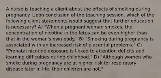 A nurse is teaching a client about the effects of smoking during pregnancy. Upon conclusion of the teaching session, which of the following client statements would suggest that further education is necessary? A) "When a pregnant woman smokes, the concentration of nicotine in the fetus can be even higher than that in the woman's own body." B) "Smoking during pregnancy is associated with an increased risk of placental problems." C) "Prenatal nicotine exposure is linked to attention deficits and learning difficulties during childhood." D) "Although women who smoke during pregnancy are at higher risk for respiratory disease later in life, their children are not."