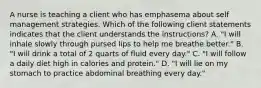 A nurse is teaching a client who has emphasema about self management strategies. Which of the following client statements indicates that the client understands the instructions? ​A. "I will inhale slowly through pursed lips to help me breathe better." ​B. "I will drink a total of 2 quarts of fluid every day." ​C. "I will follow a daily diet high in calories and protein." ​D. "I will lie on my stomach to practice abdominal breathing every day."