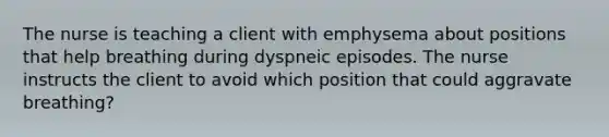 The nurse is teaching a client with emphysema about positions that help breathing during dyspneic episodes. The nurse instructs the client to avoid which position that could aggravate breathing?