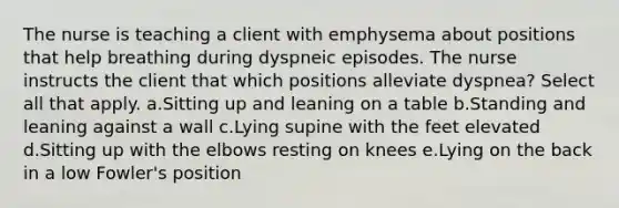 The nurse is teaching a client with emphysema about positions that help breathing during dyspneic episodes. The nurse instructs the client that which positions alleviate dyspnea? Select all that apply. a.Sitting up and leaning on a table b.Standing and leaning against a wall c.Lying supine with the feet elevated d.Sitting up with the elbows resting on knees e.Lying on the back in a low Fowler's position