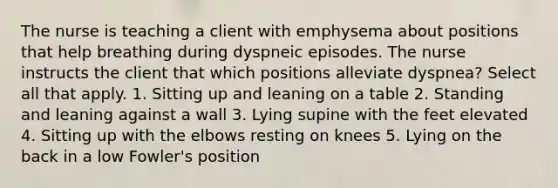 The nurse is teaching a client with emphysema about positions that help breathing during dyspneic episodes. The nurse instructs the client that which positions alleviate dyspnea? Select all that apply. 1. Sitting up and leaning on a table 2. Standing and leaning against a wall 3. Lying supine with the feet elevated 4. Sitting up with the elbows resting on knees 5. Lying on the back in a low Fowler's position