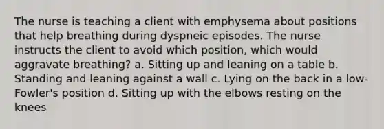 The nurse is teaching a client with emphysema about positions that help breathing during dyspneic episodes. The nurse instructs the client to avoid which position, which would aggravate breathing? a. Sitting up and leaning on a table b. Standing and leaning against a wall c. Lying on the back in a low-Fowler's position d. Sitting up with the elbows resting on the knees