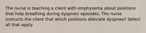 The nurse is teaching a client with emphysema about positions that help breathing during dyspneic episodes. The nurse instructs the client that which positions alleviate dyspnea? Select all that apply.