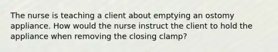 The nurse is teaching a client about emptying an ostomy appliance. How would the nurse instruct the client to hold the appliance when removing the closing clamp?