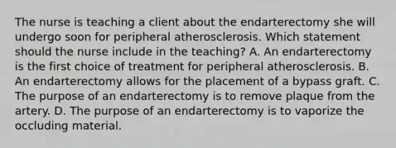 The nurse is teaching a client about the endarterectomy she will undergo soon for peripheral atherosclerosis. Which statement should the nurse include in the​ teaching? A. An endarterectomy is the first choice of treatment for peripheral atherosclerosis. B. An endarterectomy allows for the placement of a bypass graft. C. The purpose of an endarterectomy is to remove plaque from the artery. D. The purpose of an endarterectomy is to vaporize the occluding material.