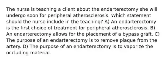 The nurse is teaching a client about the endarterectomy she will undergo soon for peripheral atherosclerosis. Which statement should the nurse include in the​ teaching? A) An endarterectomy is the first choice of treatment for peripheral atherosclerosis. B) An endarterectomy allows for the placement of a bypass graft. C) The purpose of an endarterectomy is to remove plaque from the artery. D) The purpose of an endarterectomy is to vaporize the occluding material.