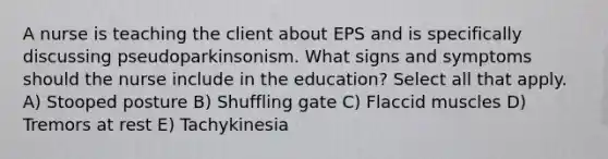 A nurse is teaching the client about EPS and is specifically discussing pseudoparkinsonism. What signs and symptoms should the nurse include in the education? Select all that apply. A) Stooped posture B) Shuffling gate C) Flaccid muscles D) Tremors at rest E) Tachykinesia