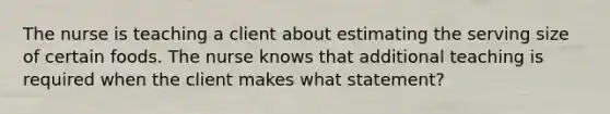 The nurse is teaching a client about estimating the serving size of certain foods. The nurse knows that additional teaching is required when the client makes what statement?