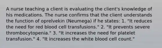 A nurse teaching a client is evaluating the client's knowledge of his medications. The nurse confirms that the client understands the function of oprelvekin (Neumega) if he states: 1. "It reduces the need for red blood cell transfusions." 2. "It prevents severe thrombocytopenia." 3. "It increases the need for platelet transfusion." 4. "It increases the white blood cell count."