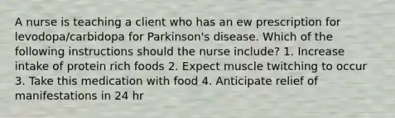 A nurse is teaching a client who has an ew prescription for levodopa/carbidopa for Parkinson's disease. Which of the following instructions should the nurse include? 1. Increase intake of protein rich foods 2. Expect muscle twitching to occur 3. Take this medication with food 4. Anticipate relief of manifestations in 24 hr