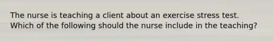 The nurse is teaching a client about an exercise stress test. Which of the following should the nurse include in the teaching?