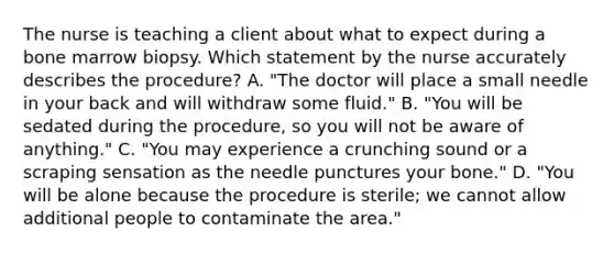 The nurse is teaching a client about what to expect during a bone marrow biopsy. Which statement by the nurse accurately describes the procedure? A. "The doctor will place a small needle in your back and will withdraw some fluid." B. "You will be sedated during the procedure, so you will not be aware of anything." C. "You may experience a crunching sound or a scraping sensation as the needle punctures your bone." D. "You will be alone because the procedure is sterile; we cannot allow additional people to contaminate the area."