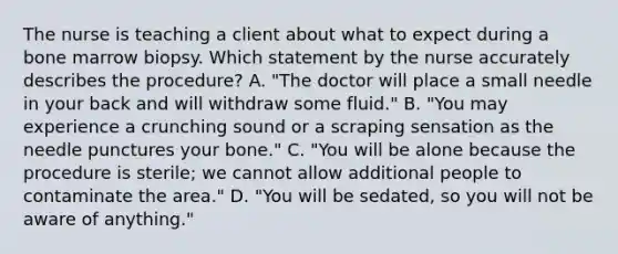 The nurse is teaching a client about what to expect during a bone marrow biopsy. Which statement by the nurse accurately describes the procedure? A. "The doctor will place a small needle in your back and will withdraw some fluid." B. "You may experience a crunching sound or a scraping sensation as the needle punctures your bone." C. "You will be alone because the procedure is sterile; we cannot allow additional people to contaminate the area." D. "You will be sedated, so you will not be aware of anything."