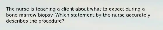 The nurse is teaching a client about what to expect during a bone marrow biopsy. Which statement by the nurse accurately describes the procedure?