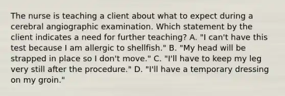 The nurse is teaching a client about what to expect during a cerebral angiographic examination. Which statement by the client indicates a need for further teaching? A. "I can't have this test because I am allergic to shellfish." B. "My head will be strapped in place so I don't move." C. "I'll have to keep my leg very still after the procedure." D. "I'll have a temporary dressing on my groin."