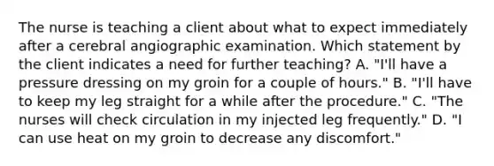 The nurse is teaching a client about what to expect immediately after a cerebral angiographic examination. Which statement by the client indicates a need for further teaching? A. "I'll have a pressure dressing on my groin for a couple of hours." B. "I'll have to keep my leg straight for a while after the procedure." C. "The nurses will check circulation in my injected leg frequently." D. "I can use heat on my groin to decrease any discomfort."