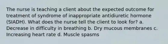 The nurse is teaching a client about the expected outcome for treatment of syndrome of inappropriate antidiuretic hormone (SIADH). What does the nurse tell the client to look for? a. Decrease in difficulty in breathing b. Dry mucous membranes c. Increasing heart rate d. Muscle spasms