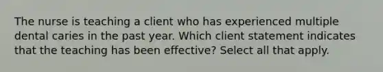 The nurse is teaching a client who has experienced multiple dental caries in the past year. Which client statement indicates that the teaching has been effective? Select all that apply.