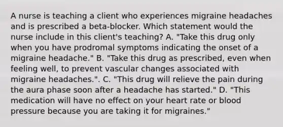 A nurse is teaching a client who experiences migraine headaches and is prescribed a beta-blocker. Which statement would the nurse include in this client's teaching? A. "Take this drug only when you have prodromal symptoms indicating the onset of a migraine headache." B. "Take this drug as prescribed, even when feeling well, to prevent vascular changes associated with migraine headaches.". C. "This drug will relieve the pain during the aura phase soon after a headache has started." D. "This medication will have no effect on your heart rate or blood pressure because you are taking it for migraines."