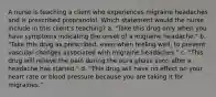 A nurse is teaching a client who experiences migraine headaches and is prescribed propranolol. Which statement would the nurse include in this client's teaching? a. "Take this drug only when you have symptoms indicating the onset of a migraine headache." b. "Take this drug as prescribed, even when feeling well, to prevent vascular changes associated with migraine headaches." c. "This drug will relieve the pain during the aura phase soon after a headache has started." d. "This drug will have no effect on your heart rate or blood pressure because you are taking it for migraines."