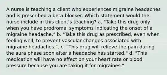 A nurse is teaching a client who experiences migraine headaches and is prescribed a beta-blocker. Which statement would the nurse include in this client's teaching? a. "Take this drug only when you have prodromal symptoms indicating the onset of a migraine headache." b. "Take this drug as prescribed, even when feeling well, to prevent vascular changes associated with migraine headaches.". c. "This drug will relieve the pain during the aura phase soon after a headache has started." d. "This medication will have no effect on your heart rate or blood pressure because you are taking it for migraines."