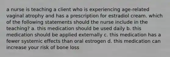 a nurse is teaching a client who is experiencing age-related vaginal atrophy and has a prescription for estradiol cream. which of the following statements should the nurse include in the teaching? a. this medication should be used daily b. this medication should be applied externally c. this medication has a fewer systemic effects than oral estrogen d. this medication can increase your risk of bone loss