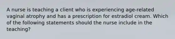 A nurse is teaching a client who is experiencing age-related vaginal atrophy and has a prescription for estradiol cream. Which of the following statements should the nurse include in the teaching?