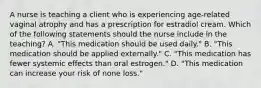 A nurse is teaching a client who is experiencing age-related vaginal atrophy and has a prescription for estradiol cream. Which of the following statements should the nurse include in the teaching? A. "This medication should be used daily." B. "This medication should be applied externally." C. "This medication has fewer systemic effects than oral estrogen." D. "This medication can increase your risk of none loss."