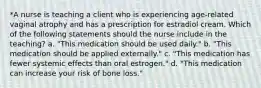 *A nurse is teaching a client who is experiencing age-related vaginal atrophy and has a prescription for estradiol cream. Which of the following statements should the nurse include in the teaching? a. "This medication should be used daily." b. "This medication should be applied externally." c. "This medication has fewer systemic effects than oral estrogen." d. "This medication can increase your risk of bone loss."