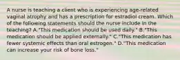 A nurse is teaching a client who is experiencing age-related vaginal atrophy and has a prescription for estradiol cream. Which of the following statements should the nurse include in the teaching? A."This medication should be used daily." B."This medication should be applied externally." C."This medication has fewer systemic effects than oral estrogen." D."This medication can increase your risk of bone loss."