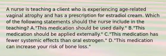 A nurse is teaching a client who is experiencing age-related vaginal atrophy and has a prescription for estradiol cream. Which of the following statements should the nurse include in the teaching? A."This medication should be used daily." B."This medication should be applied externally." C."This medication has fewer systemic effects than oral estrogen." D."This medication can increase your risk of bone loss."