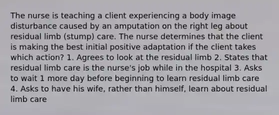 The nurse is teaching a client experiencing a body image disturbance caused by an amputation on the right leg about residual limb (stump) care. The nurse determines that the client is making the best initial positive adaptation if the client takes which action? 1. Agrees to look at the residual limb 2. States that residual limb care is the nurse's job while in the hospital 3. Asks to wait 1 more day before beginning to learn residual limb care 4. Asks to have his wife, rather than himself, learn about residual limb care