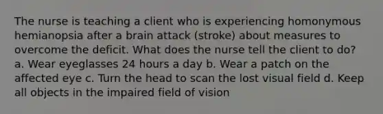 The nurse is teaching a client who is experiencing homonymous hemianopsia after a brain attack (stroke) about measures to overcome the deficit. What does the nurse tell the client to do? a. Wear eyeglasses 24 hours a day b. Wear a patch on the affected eye c. Turn the head to scan the lost visual field d. Keep all objects in the impaired field of vision