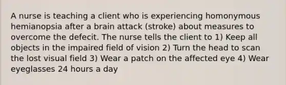 A nurse is teaching a client who is experiencing homonymous hemianopsia after a brain attack (stroke) about measures to overcome the defecit. The nurse tells the client to 1) Keep all objects in the impaired field of vision 2) Turn the head to scan the lost visual field 3) Wear a patch on the affected eye 4) Wear eyeglasses 24 hours a day