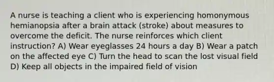 A nurse is teaching a client who is experiencing homonymous hemianopsia after a brain attack (stroke) about measures to overcome the deficit. The nurse reinforces which client instruction? A) Wear eyeglasses 24 hours a day B) Wear a patch on the affected eye C) Turn the head to scan the lost visual field D) Keep all objects in the impaired field of vision