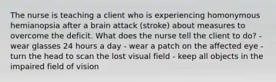 The nurse is teaching a client who is experiencing homonymous hemianopsia after a brain attack (stroke) about measures to overcome the deficit. What does the nurse tell the client to do? - wear glasses 24 hours a day - wear a patch on the affected eye - turn the head to scan the lost visual field - keep all objects in the impaired field of vision